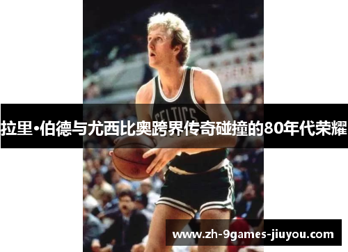 拉里·伯德与尤西比奥跨界传奇碰撞的80年代荣耀 拉里·伯德与尤西比奥跨界传奇碰撞的80年代荣耀